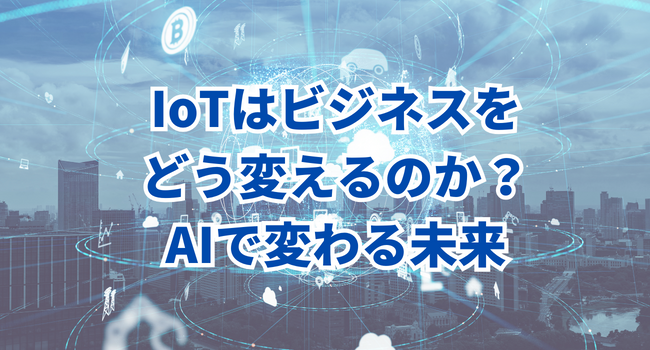 「IoT：モノのインターネット」はビジネスをどう変えるのか？AIで変わる未来