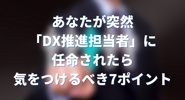 あなたが突然「DX推進担当者」に任命されたら気をつけるべき7ポイント