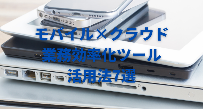 モバイル×クラウドの業務効率化ツール活用法7選