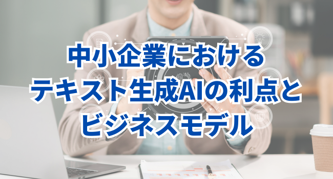 中小企業におけるテキスト生成AIの利点とビジネスモデル