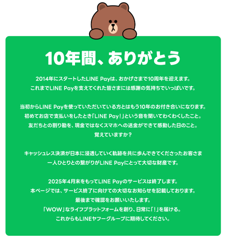 2025年4月30日（水）をもって日本国内におけるモバイル送金（送付）・決済サービス「LINE Pay」を終了いたしました。

サービス終了に伴うお手続きとご留意事項につきましては、下記のとおりご案内いたします。重要な内容ですので必ずお読みください。
また、現時点で時期が未定なものに関しては、本お知らせを順次更新してまいります。

当社の各種サービスをご利用のお客さまにおかれましては、突然のお知らせとなりましたこと、また、本サービス終了によりお客さまに多大なご不便をおかけすることにつきましてLINE Pay運営一同深くお詫び申し上げます。