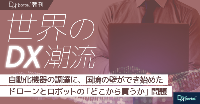 自動化機器の調達に、国境の壁ができ始めた｜ドローンとロボットの「どこから買うか」問題【世界のDX潮流】