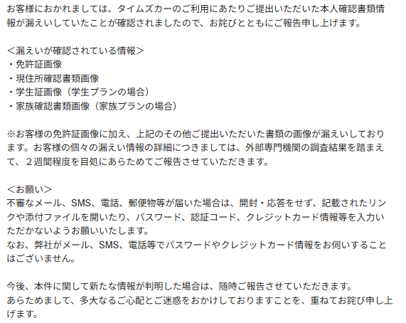 お客様におかれましては、タイムズカーのご利用にあたりご提出いただいた本人確認書類情報が漏えいしていたことが確認されましたので、お詫びとともにご報告申し上げます。
<漏えいが確認されている情報>
・免許証画像
・現住所確認書類画像
・学生証画像(学生プランの場合)
・家族確認書類画像(家族プランの場合)
※お客様の免許証画像に加え、上記のその他ご提出いただいた書類の画像が漏えいしております。お客様の個々の漏えい情報の詳細につきましては、外部専門機関の調査結果を踏まえて、2週間程度を目処にあらためてご報告させていただきます。
<お願い>
不審なメール、SMS、電話、郵便物等が届いた場合は、開封・応答をせず、記載されたリンクや添付ファイルを開いたり、パスワード、認証コード、クレジットカード情報等を入力いただかないようお願いいたします。
なお、弊社がメール、SMS、電話等でパスワードやクレジットカード情報をお伺いすることはございません。
今後、本件に関して新たな情報が判明した場合は、随時ご報告させていただきます。
あらためまして、多大なるご心配とご迷惑をおかけしておりますことを、重ねてお詫び申し上げます。