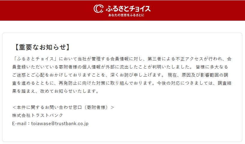 【重要なお知らせ】
「ふるさとチョイス」において当社が管理する会員情報に対し、第三者による不正アクセスが行われ、会員登録いただいている寄附者様の個人情報が外部に流出したことが判明いたしました。 皆様に多大なるご迷惑とご心配をおかけしておりますことを、深くお詫び申し上げます。 現在、原因及び影響範囲の調査を進めるとともに、再発防止に向けた対策に取り組んでおります。今後の対応につきましては、調査結果を踏まえ、改めてお知らせいたします。
<本件に関するお問い合わせ窓口(寄附者様)>
株式会社トラストバンク