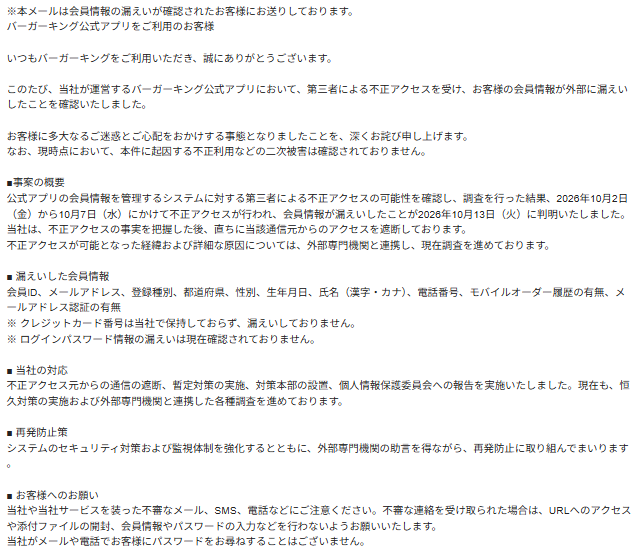 ※本メールは会員情報の漏えいが確認されたお客様にお送りしております。
バーガーキング公式アプリをご利用のお客様
いつもバーガーキングをご利用いただき、誠にありがとうございます。
このたび、当社が運営するバーガーキング公式アプリにおいて、第三者による不正アクセスを受け、お客様の会員情報が外部に漏えいしたことを確認いたしました。
お客様に多大なるご迷惑とご心配をおかけする事態となりましたことを、深くお詫び申し上げます。
なお、現時点において、本件に起因する不正利用などの二次被害は確認されておりません。
■事案の概要
公式アプリの会員情報を管理するシステムに対する第三者による不正アクセスの可能性を確認し、調査を行った結果、2026年10月2日(金)から10月7日(水)にかけて不正アクセスが行われ、会員情報が漏えいしたことが2026年10月13日(火)に判明いたしました。
当社は、不正アクセスの事実を把握した後、直ちに当該通信元からのアクセスを遮断しております。
不正アクセスが可能となった経緯および詳細な原因については、外部専門機関と連携し、現在調査を進めております。
■ 漏えいした会員情報
会員ID、メールアドレス、登録種別、都道府県、性別、生年月日、氏名(漢字・カナ)、電話番号、モバイルオーダー履歴の有無、メールアドレス認証の有無
※ クレジットカード番号は当社で保持しておらず、漏えいしておりません。
※ ログインパスワード情報の漏えいは現在確認されておりません。
■ 当社の対応
不正アクセス元からの通信の遮断、暫定対策の実施、対策本部の設置、個人情報保護委員会への報告を実施いたしました。現在も、恒久対策の実施および外部専門機関と連携した各種調査を進めております。
■ 再発防止策
システムのセキュリティ対策および監視体制を強化するとともに、外部専門機関の助言を得ながら、再発防止に取り組んでまいります。
■ お客様へのお願い
当社や当社サービスを装った不審なメール、SMS、電話などにご注意ください。不審な連絡を受け取られた場合は、URLへのアクセスや添付ファイルの開封、会員情報やパスワードの入力などを行わないようお願いいたします。
当社がメールや電話でお客様にパスワードをお尋ねすることはございません。